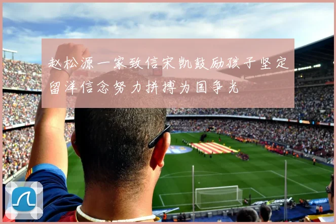 赵松源一家致信宋凯鼓励孩子坚定留洋信念努力拼搏为国争光