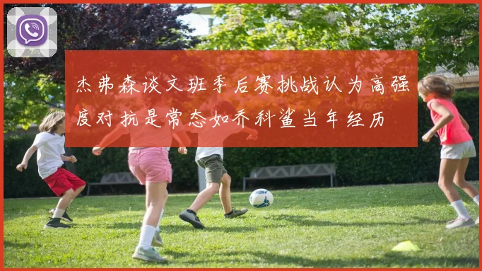 杰弗森谈文班季后赛挑战认为高强度对抗是常态如乔科鲨当年经历