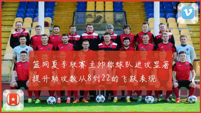 篮网夏季联赛主帅称球队进攻显著提升助攻数从8到22的飞跃表现