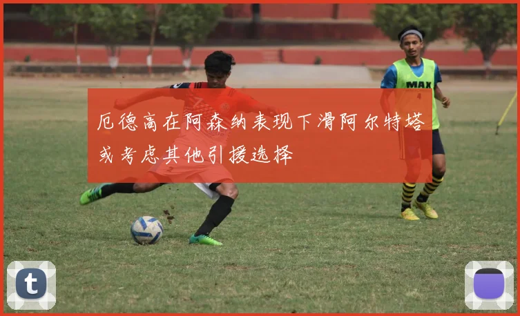 厄德高在阿森纳表现下滑阿尔特塔或考虑其他引援选择
