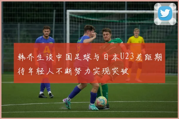 韩乔生谈中国足球与日本U23差距期待年轻人不断努力实现突破