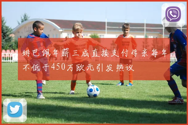 姆巴佩年薪三成直接支付母亲每年不低于450万欧元引发热议