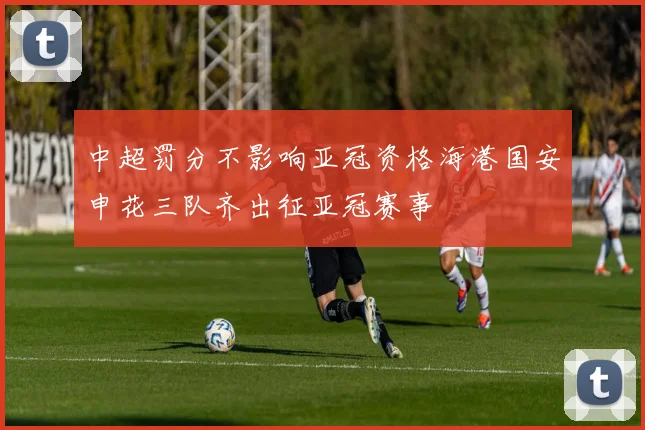 中超罚分不影响亚冠资格海港国安申花三队齐出征亚冠赛事