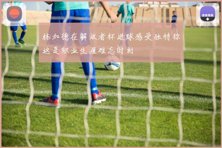 林加德在解放者杯进球感受独特称这是职业生涯难忘时刻