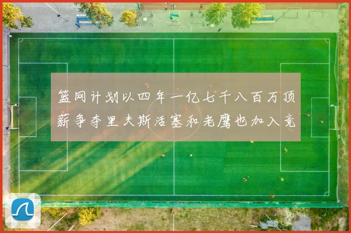 篮网计划以四年一亿七千八百万顶薪争夺里夫斯活塞和老鹰也加入竞标行列