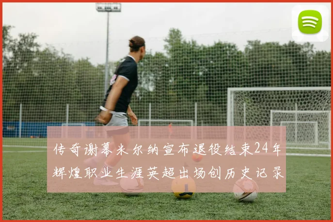 传奇谢幕米尔纳宣布退役结束24年辉煌职业生涯英超出场创历史记录