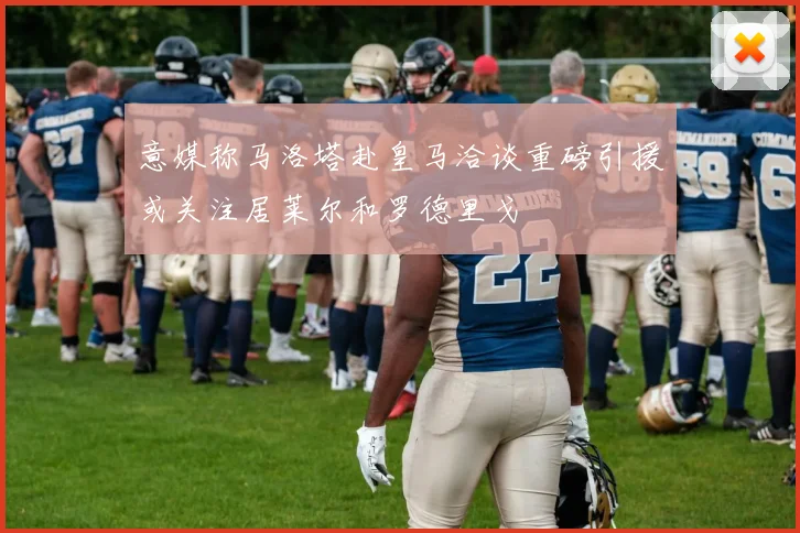 意媒称马洛塔赴皇马洽谈重磅引援或关注居莱尔和罗德里戈