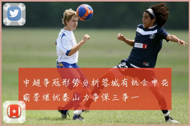 中超争冠形势分析蓉城有机会申花前景堪忧泰山力争保三争一